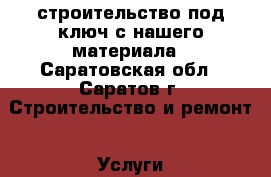строительство под ключ с нашего материала - Саратовская обл., Саратов г. Строительство и ремонт » Услуги   